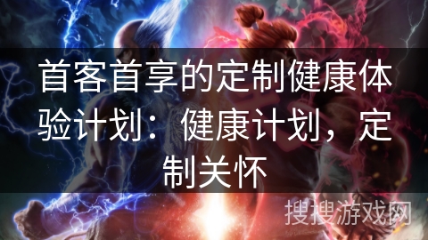 首客首享的定制健康体验计划:健康计划,定制关怀 首客首享的定制健康体验计划:健康计划,定制关怀