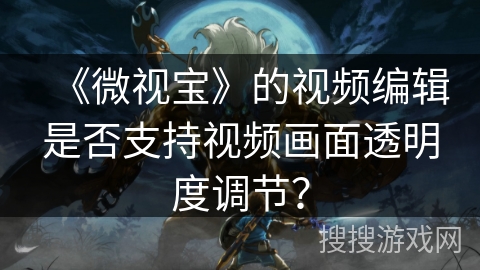 《微视宝》的视频编辑是否支持视频画面透明度调节? 《微视宝》的视频编辑是否支持视频画面透明度调节?