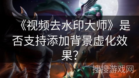 《视频去水印大师》是否支持添加背景虚化效果? 《视频去水印大师》是否支持添加背景虚化效果?