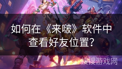 如何在《来啵》软件中查看好友位置? 如何在《来啵》软件中查看好友位置?