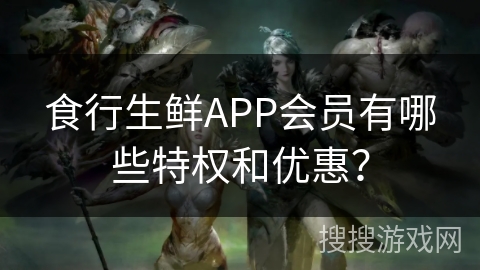 食行生鲜APP会员有哪些特权和优惠？