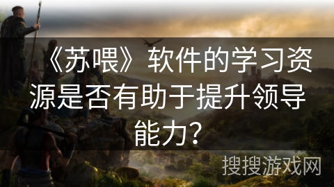 《苏喂》软件的学习资源是否有助于提升领导能力? 《苏喂》软件的学习资源是否有助于提升领导能力?
