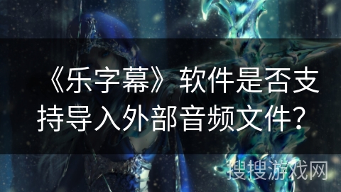 《乐字幕》软件是否支持导入外部音频文件？