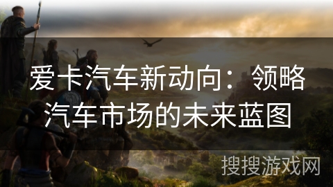 爱卡汽车新动向：领略汽车市场的未来蓝图