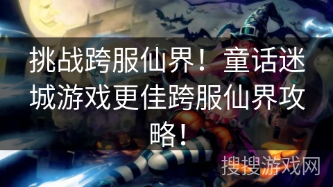 挑战跨服仙界！童话迷城游戏更佳跨服仙界攻略！