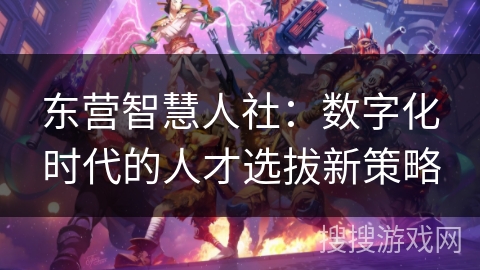 东营智慧人社：数字化时代的人才选拔新策略