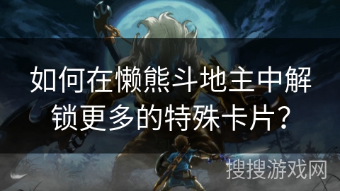如何在懒熊斗地主中解锁更多的特殊卡片？