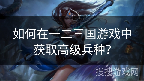 如何在一二三国游戏中获取高级兵种？