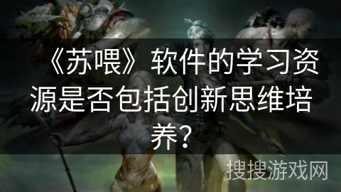 《苏喂》软件的学习资源是否包括创新思维培养? 《苏喂》软件的学习资源是否包括创新思维培养?