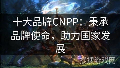 十大品牌CNPP：秉承品牌使命，助力国家发展