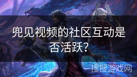 兜见视频的社区互动是否活跃? 兜见视频的社区互动是否活跃?