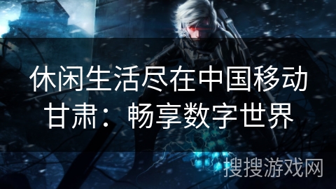 休闲生活尽在中国移动甘肃:畅享数字世界 休闲生活尽在中国移动甘肃:畅享数字世界