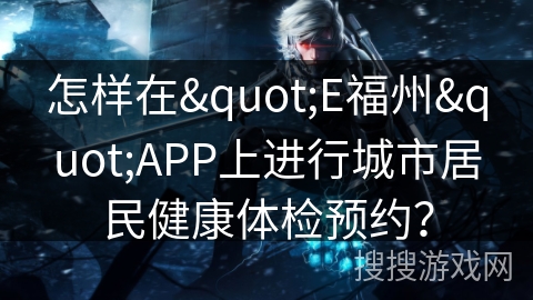 怎样在"E福州"APP上进行城市居民健康体检预约? 怎样在"E福州"APP上进行城市居民健康体检预约?