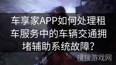 车享家APP如何处理租车服务中的车辆交通拥堵辅助系统故障？