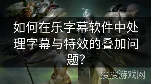 如何在乐字幕软件中处理字幕与特效的叠加问题？