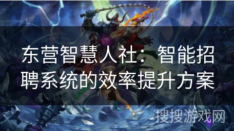 东营智慧人社:智能招聘系统的效率提升方案 东营智慧人社:智能招聘系统的效率提升方案