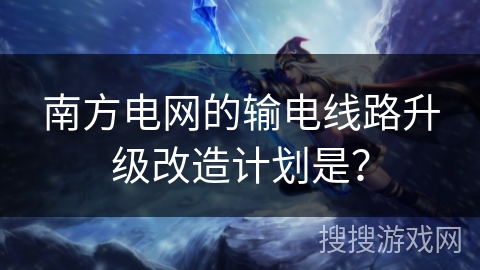南方电网的输电线路升级改造计划是？