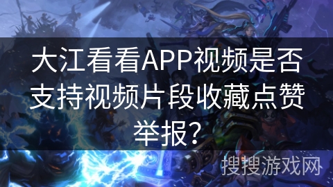 大江看看APP视频是否支持视频片段收藏点赞举报？