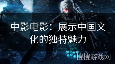 中影电影:展示中国文化的独特魅力 中影电影:展示中国文化的独特魅力
