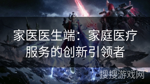 家医医生端:家庭医疗服务的创新引领者 家医医生端:家庭医疗服务的创新引领者