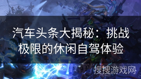 汽车头条大揭秘：挑战极限的休闲自驾体验