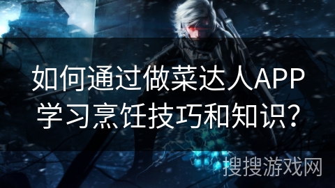 如何通过做菜达人APP学习烹饪技巧和知识？