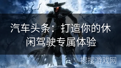 汽车头条:打造你的休闲驾驶专属体验 汽车头条:打造你的休闲驾驶专属体验