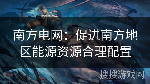 南方电网:促进南方地区能源资源合理配置 南方电网:促进南方地区能源资源合理配置