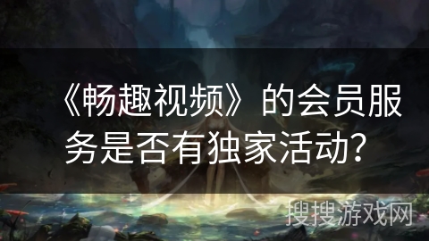 《畅趣视频》的会员服务是否有独家活动? 《畅趣视频》的会员服务是否有独家活动?