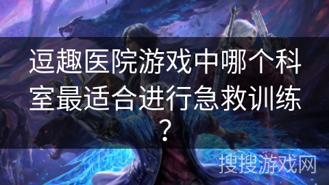 逗趣医院游戏中哪个科室最适合进行急救训练? 逗趣医院游戏中哪个科室最适合进行急救训练?