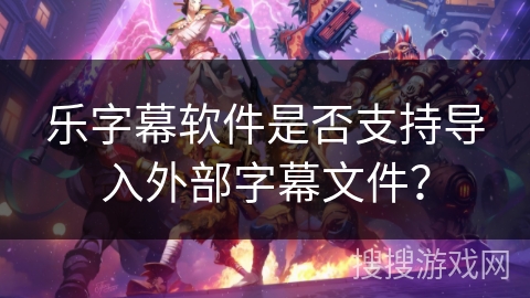 乐字幕软件是否支持导入外部字幕文件？