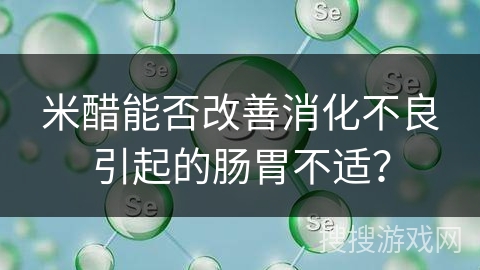 米醋能否改善消化不良引起的肠胃不适?