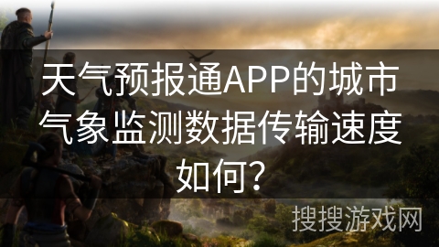 天气预报通APP的城市气象监测数据传输速度如何? 天气预报通APP的城市气象监测数据传输速度如何?