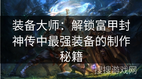 装备大师:解锁富甲封神传中最强装备的制作秘籍 装备大师:解锁富甲封神传中最强装备的制作秘籍