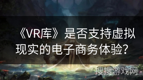 《VR库》是否支持虚拟现实的电子商务体验? 《VR库》是否支持虚拟现实的电子商务体验?