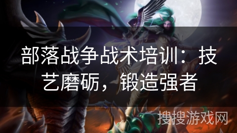部落战争战术培训:技艺磨砺,锻造强者 部落战争战术培训:技艺磨砺,锻造强者