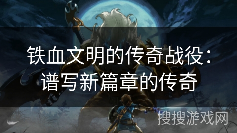 铁血文明的传奇战役:谱写新篇章的传奇 铁血文明的传奇战役:谱写新篇章的传奇
