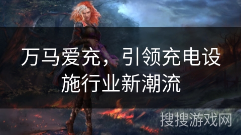 万马爱充,引领充电设施行业新潮流 万马爱充,引领充电设施行业新潮流