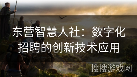 东营智慧人社:数字化招聘的创新技术应用 东营智慧人社:数字化招聘的创新技术应用
