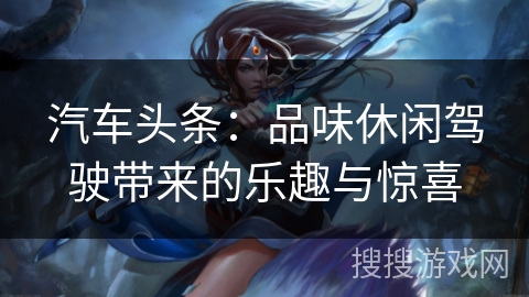 汽车头条:品味休闲驾驶带来的乐趣与惊喜 汽车头条:品味休闲驾驶带来的乐趣与惊喜