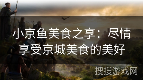 小京鱼美食之享:尽情享受京城美食的美好 小京鱼美食之享:尽情享受京城美食的美好