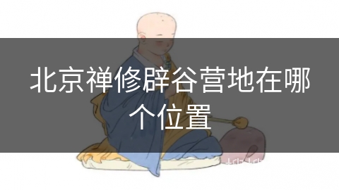 北京禅修辟谷营地在哪个位置 北京禅修辟谷营地在哪个位置