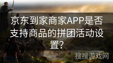 京东到家商家APP是否支持商品的拼团活动设置? 京东到家商家APP是否支持商品的拼团活动设置?