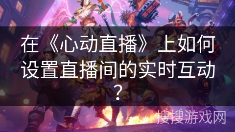 在《心动直播》上如何设置直播间的实时互动? 在《心动直播》上如何设置直播间的实时互动?