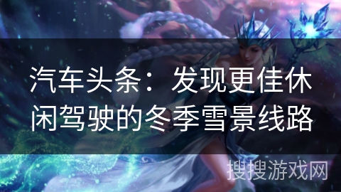 汽车头条:发现更佳休闲驾驶的冬季雪景线路 汽车头条:发现更佳休闲驾驶的冬季雪景线路