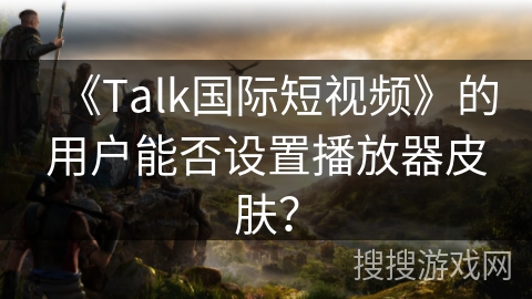 《Talk国际短视频》的用户能否设置播放器皮肤? 《Talk国际短视频》的用户能否设置播放器皮肤?