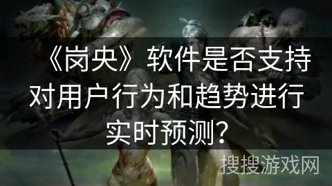 《岗央》软件是否支持对用户行为和趋势进行实时预测? 《岗央》软件是否支持对用户行为和趋势进行实时预测?