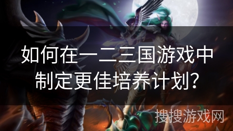 如何在一二三国游戏中制定更佳培养计划? 如何在一二三国游戏中制定更佳培养计划?