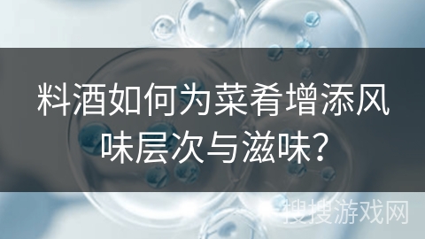 料酒如何为菜肴增添风味层次与滋味?