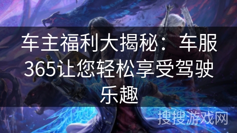 车主福利大揭秘:车服365让您轻松享受驾驶乐趣 车主福利大揭秘:车服365让您轻松享受驾驶乐趣